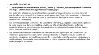 • SOLUCIÓN EJERCICIO Nº 1 
• 1. ¿Qué quieren decir los términos “silíceo”, “calizo” y “arcilloso”, que se emplean en la leyenda 
del mapa? Citar las rocas más significativas de cada grupo. 
• Los materiales silíceos son materiales antiguos, precámbricos y primarios; son rocas como el 
granito y las rocas metamórficas (pizarras, gneis y cuarcitas). Todas ellas son duras y resistentes a 
la erosión, por ello se fallan y se fracturan, y con la erosión dan lugar a formas suaves y 
redondeadas (berrocales). 
• Los terrenos calizos son sedimentos del Secundario y Terciario, y plegados en este último período. 
La caliza es una roca dura, permeable y soluble, por ello, en los valles fluviales se forman 
gargantas y hoces, y son comunes las formas cársticas por disolución (torcas o dolinas, úvalas, 
simas, lapiaces, sumideros, poljés). 
• Los terrenos arcillosos son sedimentos de fines del Terciario y principios del Cuaternario. Los 
materiales que predominan son arcillas y margas: la arcilla es impermeable, no soluble, en 
cambio las margas son permeables y porosas. En el modelado en arcilla aparecen cárcavas por la 
acción del agua de arroyada, es común también el relieve tabular en páramos cuando las arcillas 
están protegidas por calizas. 
 