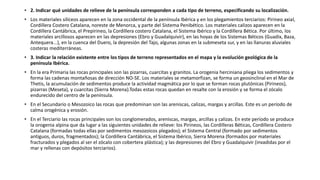 • 2. Indicar qué unidades de relieve de la península corresponden a cada tipo de terreno, especificando su localización. 
• Los materiales silíceos aparecen en la zona occidental de la península Ibérica y en los plegamientos terciarios: Pirineo axial, 
Cordillera Costero Catalana, noreste de Menorca, y parte del Sistema Penibético. Los materiales calizos aparecen en la 
Cordillera Cantábrica, el Prepirineo, la Cordillera costero Catalana, el Sistema Ibérico y la Cordillera Bética. Por último, los 
materiales arcillosos aparecen en las depresiones (Ebro y Guadalquivir), en las hoyas de los Sistemas Béticos (Guadix, Baza, 
Antequera...), en la cuenca del Duero, la depresión del Tajo, algunas zonas en la submeseta sur, y en las llanuras aluviales 
costeras mediterráneas. 
• 3. Indicar la relación existente entre los tipos de terreno representados en el mapa y la evolución geológica de la 
península Ibérica. 
• En la era Primaria las rocas principales son las pizarras, cuarcitas y granitos. La orogenia herciniana pliega los sedimentos y 
forma las cadenas montañosas de dirección NO-SE. Los materiales se metamorfizan, se forma un geosinclinal en el Mar de 
Thetis, la acumulación de sedimentos produce la actividad magmática por lo que se forman rocas plutónicas (Pirineos), 
pizarras (Meseta), y cuarcitas (Sierra Morena).Todas estas rocas quedan en resalte con la erosión y se forma el zócalo 
endurecido del centro de la península. 
• En el Secundario o Mesozoico las rocas que predominan son las areniscas, calizas, margas y arcillas. Este es un período de 
calma orogénica y erosión. 
• En el Terciario las rocas principales son los conglomerados, areniscas, margas, arcillas y calizas. En este período se produce 
la orogenia alpina que da lugar a las siguientes unidades de relieve: los Pirineos, las Cordilleras Béticas, Cordillera Costero 
Catalana (formadas todas ellas por sedimentos mesozoicos plegados); el Sistema Central (formado por sedimentos 
antiguos, duros, fragmentados); la Cordillera Cantábrica, el Sistema Ibérico, Sierra Morena (formados por materiales 
fracturados y plegados al ser el zócalo con cobertera plástica); y las depresiones del Ebro y Guadalquivir (invadidas por el 
mar y rellenas con depósitos terciarios). 
