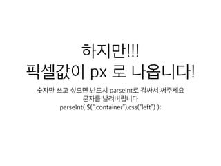 하지만!!! 
픽셀값이 px 로 나옵니다! 
숫자만 쓰고 싶으면 반드시 parseInt로 감싸서 써주세요 
문자를 날려버립니다 
parseInt( $(“.container”).css(“left”) ); 
 