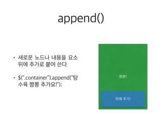 append() 
• 새로운 노드나 내용을 요소 
뒤에 추가로 붙여 쓴다 
• $(“.container”).append(“탕 
수육 짬뽕 추가요!”); 
원본! 
뒤에 추가! 
 