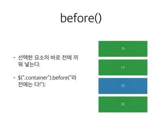 before() 
• 선택한 요소의 바로 전에 끼 
워 넣는다. 
• $(“.container”).before(“라 
전에는 다!”); 
가 
나 
다 
라 
 