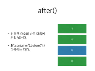after() 
• 선택한 요소의 바로 다음에 
끼워 넣는다. 
• $(“.container”).before(“나 
다음에는 다!”); 
가 
나 
다 
라 
 