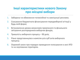 Інші характеристики нового Закону
про місцеві вибори
1. Заборона чи обмеження телевізійної та зовнішньої реклами;
2. Скасування бюджетного фінансування передвиборчої агітації у
будь-якій формі;
3. Встановлення дієвих механізмів проміжного та фінального
звітування розпорядників виборчих фондів;
4. Тривалість виборчого процесу – 90 днів;
5. Рівне представництво в комісіях усіх суб’єктів виборчого
процесу;
6. Окремий закон про порядок проведення голосування в зоні АТО
та на окупованих територіях.
 