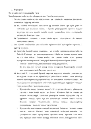 3. Корпораци
Зах зээлийн систем дэх төрийн үүрэг
Засгийн газрын эдийн засгийн үйл ажиллагаанд 2 хэлбэрээр оролцоно.
1. Засгийн газрын эдийн засгийн зарим зорилт, зах зээлийн үйл ажиллагааг хөнгөвчлөх
зорилготой. 2 үүргээр оролцоно.
a) Зах зээлийн тогтолцооны ажиллагааг үр ашигтай болгох эрх зүйн үндэс ба
нийгмийн уур амьсгалыг хангах – хувийн үйлдвэрүүдийн эрхзүйн байдлыг
хуульчлан тогтоох, хувийн өмчийн эрхийг тодорхойлох, гэрээ хэлэлцээрийн
мөрдөлтийг баталгаажуулах.
b) Өрсөлдөөнийг хамгаалах – хэрэглэгчийн хүсэлд үйлдвэрлэгчид ба нөөцийг
нийлүлэгчид зохицно.
2. Зах зээлийн тогтолцооны үйл ажиллагааг хүчтэй болгон дүр төрхийг өөрчилнө. 3
үүргээр оролцоно.
c) Орлого ба баялгийг дахин хуваарилах – зах зээлийн тогтолцоонд өрөвч зүйл гэж
байхгүй. Гэтэл өрх гэрт нөөц харилцан адилгүй байдгаас орлогын түвшин зарим
иргэдэд бага байдаг. Өөрөөр хэлбэл, зах зээлийн эдийн засагт орлогын
хуваарилалт тэгш бус байдаг. Ийм учраас төрийн оролцоо шаардаж эхэлдэг.
- Тэтгэмж - ажилгүйчүүд, халамжийнхан, тахир дутуу гэх мэт,
- Зах зээл дэхь үнэ өөрчлөх замаар орлого хуваарилна. Хөдөлмөрийн хөлсний
доод хэмээ, пүүсүүдийн баталгаат үнэ гэх мэт.
d) Үндэсний бүтээгдэхүүний бүтцийг өөрчлөх зорилгоор нөөцийн хуваарилалтыг
зохицуулах – хэрэгтэй бус бүтээгдэхүүн, үйлчилгээ үйлдвэрлэх, эдийн засагт үр
ашигтай зарим бүтээгдэхүүн үйлчилгээнд огт нөөц гаргах боломжгүй байдаг. Энэ
тохиолдолд нөөц шилжүүлэхтэй холбоотой асуудал яригддаг. /гуравдагч этгээдэд/
Нөөц шилжилт буюу дагалдах үр дагавар
- Шилжилтийн зардал /дагалдах зардал/ - Бүтээгдэхүүн, үйлчилгээ үйлдвэрлэх,
хэрэглэхэд нөхөгдөхгүй зардал гарч болдог. Жишээ нь байгаль орчинд хор
аюултай бүтээгдэхүүн, үйлчилгээ үйлдвэрлэж байгаа пүүсүүдийн хор нь
гуравдагч этгээдэд буюу хүн амд нөхөгдөхгүй шилжих зардал хүлээнэ.
Шилжих зардлыг үйлдвэрлэлийн дотоод зардалд оруулахгүйгээр
оногдуулахдаа – хууль тогтоомж, тусгай татвар
- Шилжилтийн ашиг хонжоо- хүнсний талон олгох. Энэ нь өрх гэр, пүүс, улмаар
нийгэмд ашигтай. Шилжих ашиг хонжоотой холбоотой нөөцийн тэгш
хуваарилалтыг дараах аргаар хийнэ –эрэлтийг өсгөх / хүнсний талон авсан
ирэд худалдан авалт хийнэ дэлгүүр орлоготой болно/, нийлүүлэлтийг өсгөх
 