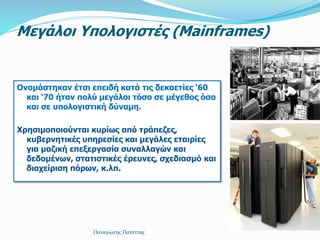 Μεγάλοι Υπολογιστές (Mainframes)
Ονομάστηκαν έτσι επειδή κατά τις δεκαετίες ‘60
και ‘70 ήταν πολύ μεγάλοι τόσο σε μέγεθος όσο
και σε υπολογιστική δύναμη.
Χρησιμοποιούνται κυρίως από τράπεζες,
κυβερνητικές υπηρεσίες και μεγάλες εταιρίες
για μαζική επεξεργασία συναλλαγών και
δεδομένων, στατιστικές έρευνες, σχεδιασμό και
διαχείριση πόρων, κ.λπ.
Παναγιώτης Παπέττας
 
