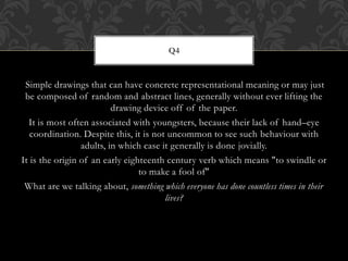 Simple drawings that can have concrete representational meaning or may just
be composed of random and abstract lines, generally without ever lifting the
drawing device off of the paper.
It is most often associated with youngsters, because their lack of hand–eye
coordination. Despite this, it is not uncommon to see such behaviour with
adults, in which case it generally is done jovially.
It is the origin of an early eighteenth century verb which means "to swindle or
to make a fool of"
What are we talking about, something which everyone has done countless times in their
lives?
Q4
 