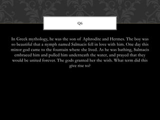 In Greek mythology, he was the son of Aphrodite and Hermes. The boy was
so beautiful that a nymph named Salmacis fell in love with him. One day this
minor god came to the fountain where she lived. As he was bathing, Salmacis
embraced him and pulled him underneath the water, and prayed that they
would be united forever. The gods granted her the wish. What term did this
give rise to?
Q6
 
