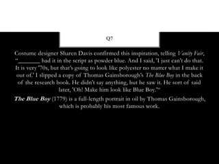 Costume designer Sharen Davis confirmed this inspiration, telling Vanity Fair,
“_______ had it in the script as powder blue. And I said, 'I just can’t do that.
It is very '70s, but that’s going to look like polyester no matter what I make it
out of.' I slipped a copy of Thomas Gainsborough’s The Blue Boy in the back
of the research book. He didn’t say anything, but he saw it. He sort of said
later, 'Oh! Make him look like Blue Boy.'“
The Blue Boy (1779) is a full-length portrait in oil by Thomas Gainsborough,
which is probably his most famous work.
Q7
 
