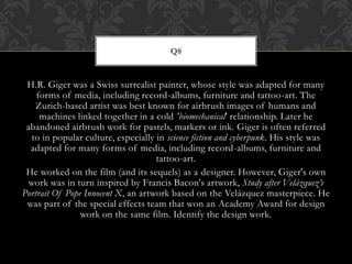 H.R. Giger was a Swiss surrealist painter, whose style was adapted for many
forms of media, including record-albums, furniture and tattoo-art. The
Zurich-based artist was best known for airbrush images of humans and
machines linked together in a cold 'biomechanical' relationship. Later he
abandoned airbrush work for pastels, markers or ink. Giger is often referred
to in popular culture, especially in science fiction and cyberpunk. His style was
adapted for many forms of media, including record-albums, furniture and
tattoo-art.
He worked on the film (and its sequels) as a designer. However, Giger's own
work was in turn inspired by Francis Bacon's artwork, Study after Velázquez’s
Portrait Of Pope Innocent X, an artwork based on the Velázquez masterpiece. He
was part of the special effects team that won an Academy Award for design
work on the same film. Identify the design work.
Q8
 