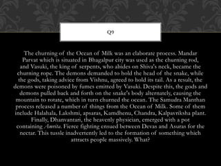 The churning of the Ocean of Milk was an elaborate process. Mandar
Parvat which is situated in Bhagalpur city was used as the churning rod,
and Vasuki, the king of serpents, who abides on Shiva's neck, became the
churning rope. The demons demanded to hold the head of the snake, while
the gods, taking advice from Vishnu, agreed to hold its tail. As a result, the
demons were poisoned by fumes emitted by Vasuki. Despite this, the gods and
demons pulled back and forth on the snake's body alternately, causing the
mountain to rotate, which in turn churned the ocean. The Samudra Manthan
process released a number of things from the Ocean of Milk. Some of them
include Halahala, Lakshmi, apsaras, Kamdhenu, Chandra, Kalpavriksha plant.
Finally, Dhanvantari, the heavenly physician, emerged with a pot
containing Amrita. Fierce fighting ensued between Devas and Asuras for the
nectar. This tussle inadvertently led to the formation of something which
attracts people massively. What?
Q9
 