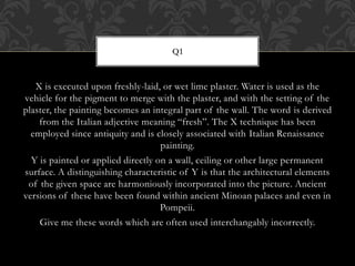 X is executed upon freshly-laid, or wet lime plaster. Water is used as the
vehicle for the pigment to merge with the plaster, and with the setting of the
plaster, the painting becomes an integral part of the wall. The word is derived
from the Italian adjective meaning “fresh”. The X technique has been
employed since antiquity and is closely associated with Italian Renaissance
painting.
Y is painted or applied directly on a wall, ceiling or other large permanent
surface. A distinguishing characteristic of Y is that the architectural elements
of the given space are harmoniously incorporated into the picture. Ancient
versions of these have been found within ancient Minoan palaces and even in
Pompeii.
Give me these words which are often used interchangably incorrectly.
Q1
 