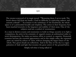 The creator conveyed of its tragic mood. “"Returning there, I set to work. The
brush almost fell from my hands...I had no difficulty in expressing sadness and
extreme solitude". ” In contrast to the turbulence of the brushwork, the whole
space is of a primordial breadth and simplicity. The colors in their frequency have
been matched inversely to the largeness and stability of their areas. One of the
subjects used are a symbol of resurrection.
As a man in distress counts and enumerates to hold on things securely or to fight a
compulsion, the artist in his extremity of anguish creates an arithmetical order to
resist disintegration. He makes an intense effort to control, to organize. Elemental
contrasts become the essential appearances; and in this simple order, the separated
parts are united by echoes of color, without changing the larger forces of the
whole. Two green clouds are reflections. And in the blue of the sky is a vague
pulsation of dark and light that resumes the great unrest of the ground below.
Simply tell what is being talked of
Q10
 