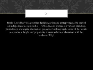 Smriti Choudhary is a graphics designer, artist and entrepreneur. She started
an independent design studio – Pinksoda, and worked on various branding,
print design and digital illustration projects. Not long back, some of her works
reached new heights of popularity, thanks to her collaboration with her
husband. Why?
Q11
 