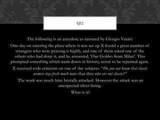 The following is an anecdote as narrated by Giorgio Vasari:
One day on entering the place where it was set up X found a great number of
strangers who were praising it highly, and one of them asked one of the
others who had done it, and he answered, 'Our Gobbo from Milan’. This
prompted something which went down in history, never to be repeated again.
X received wide criticism on one of the subjects. “Do you not know that chaste
women stay fresh much more than those who are not chaste?”
The work was much later brutally attacked. However the attack was an
unexpected silver lining.
What is it?
Q12
 