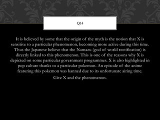 It is believed by some that the origin of the myth is the notion that X is
sensitive to a particular phenomenon, becoming more active during this time.
Thus the Japanese believe that the Namazu (god of world rectification) is
directly linked to this phenomenon. This is one of the reasons why X is
depicted on some particular government programmes. X is also highlighted in
pop culture thanks to a particular pokemon. An episode of the anime
featuring this pokemon was banned due to its unfortunate airing time.
Give X and the phenomenon.
Q14
 