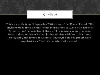This is an article from 29 September 2003 edition of the Deccan Herald: “The
originator of all these ancient sciences is one known as X. He is the father of
Mandodari and father-in-law of Ravana. He was master in many subjects.
Some of these are: Vastu Shastra, Jyotirganita-Surya Siddhanta, Aintiram, ...
cartography, architecture, fundamental physics, the Brahma principle, the
yogashastra, etc.” Identify the subject of the article.
Q15 +60/-30
 