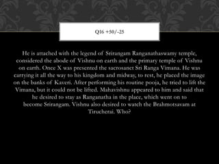 He is attached with the legend of Srirangam Ranganathaswamy temple,
considered the abode of Vishnu on earth and the primary temple of Vishnu
on earth. Once X was presented the sacrosanct Sri Ranga Vimana. He was
carrying it all the way to his kingdom and midway, to rest, he placed the image
on the banks of Kaveri. After performing his routine pooja, he tried to lift the
Vimana, but it could not be lifted. Mahavishnu appeared to him and said that
he desired to stay as Ranganatha in the place, which went on to
become Srirangam. Vishnu also desired to watch the Brahmotsavam at
Tirucherai. Who?
Q16 +50/-25
 
