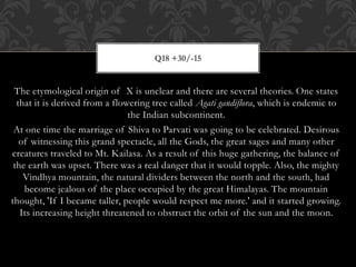 The etymological origin of X is unclear and there are several theories. One states
that it is derived from a flowering tree called Agati gandiflora, which is endemic to
the Indian subcontinent.
At one time the marriage of Shiva to Parvati was going to be celebrated. Desirous
of witnessing this grand spectacle, all the Gods, the great sages and many other
creatures traveled to Mt. Kailasa. As a result of this huge gathering, the balance of
the earth was upset. There was a real danger that it would topple. Also, the mighty
Vindhya mountain, the natural dividers between the north and the south, had
become jealous of the place occupied by the great Himalayas. The mountain
thought, 'If I became taller, people would respect me more.' and it started growing.
Its increasing height threatened to obstruct the orbit of the sun and the moon.
Q18 +30/-15
 