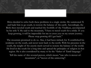 Shiva decided to solve both these problems in a single stroke. He summoned X
and bade him to go south, to restore the balance of the earth. Accordingly, the
Rishi then traveled south and reached the foothills of the Vindhyas, accompanied
by his wife Y. He said to the mountain, "I have to travel south for a while. If you
keep growing, it will be impossible for me to cross you on my return journey.
Please stop growing till I get back."
The mountain promised to do so. Alas, it had been tricked, for X established his
residence on the south, and never went back to the north. With his presence in the
south, the weight of his ascetic merit served to restore the balance of the world.
He lived in the south for a long time and spread the principles of religion in that
region. He is also considered by many to be the “father of Tamil language.”
Tell the name of this revered person, which means "one who is mover-of-
mountains", or "mover-of-the-unmoving".
 