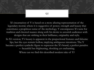 X’s incarnation of Y is based on a more alluring representation of the
legendary mortal, where it is suggestive of power, strength and beauty that
constitutes a propitious sense of the mythology. Y encompasses X’s taste for
tradition and classical nuance along with his desire to astonish audiences with
designs that are striking in their brilliance, originality and style.
In X’s version, Y’s beauty is apparent in the proportional features and fulsome
lips, but the eyes remain hollow, implying ambiguous intentions. The Y
became a perfect symbolic figure to represent the X’s brand, a perfect paradox
–- beautiful but frightening, shocking yet enchanting.
Where can we find this described modern take of Y?
Q2
 