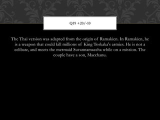 The Thai version was adapted from the origin of Ramakien. In Ramakien, he
is a weapon that could kill millions of King Toskaka's armies. He is not a
celibate, and meets the mermaid Suvannamaccha while on a mission. The
couple have a son, Macchanu.
Q19 +20/-10
 