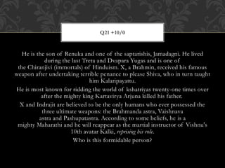 He is the son of Renuka and one of the saptarishis, Jamadagni. He lived
during the last Treta and Dvapara Yugas and is one of
the Chiranjivi (immortals) of Hinduism. X, a Brahmin, received his famous
weapon after undertaking terrible penance to please Shiva, who in turn taught
him Kalaripayattu.
He is most known for ridding the world of kshatriyas twenty-one times over
after the mighty king Kartavirya Arjuna killed his father.
X and Indrajit are believed to be the only humans who ever possessed the
three ultimate weapons: the Brahmanda astra, Vaishnava
astra and Pashupatastra. According to some beliefs, he is a
mighty Maharathi and he will reappear as the martial instructor of Vishnu's
10th avatar Kalki, reprising his role.
Who is this formidable person?
Q21 +10/0
 