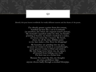 Identify this poet known worldwide for totally different reasons and the theme of the poem.
I've already grown a goiter from this torture,
hunched up here like a cat in Lombardy
(or anywhere else where the stagnant water's poison).
My stomach's squashed under my chin, my beard's
pointing at heaven, my brain's crushed in a casket,
my breast twists like a harpy's. My brush,
above me all the time, dribbles paint
so my face makes a fine floor for droppings!
My haunches are grinding into my guts,
my poor ass strains to work as a counterweight,
every gesture I make is blind and aimless.
My skin hangs loose below me, my spine's
all knotted from folding over itself.
I'm bent taut as a Syrian bow.
Because I'm stuck like this, my thoughts
are crazy, perfidious tripe:
anyone shoots badly through a crooked blowpipe.
Q3
 