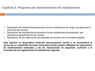 Capítulo 5. Programa de mantenimiento de instalaciones
1. Descripción del mantenimiento preventivo de las instalaciones de riesgo, que garantiza el
control de las mismas.
2. Descripción del mantenimiento preventivo de las instalaciones de protección, que
garantiza la operatividad de las mismas.
3. Realización de las inspecciones de seguridad de acuerdo con la normativa vigente.
Este capítulo se desarrollará mediante documentación escrita y se acompañará al
menos de un cuadernillo de hojas numeradas donde queden reflejadas las operaciones
de mantenimiento realizadas, y de las inspecciones de seguridad, conforme a la
normativa de los reglamentos de instalaciones vigentes.
 