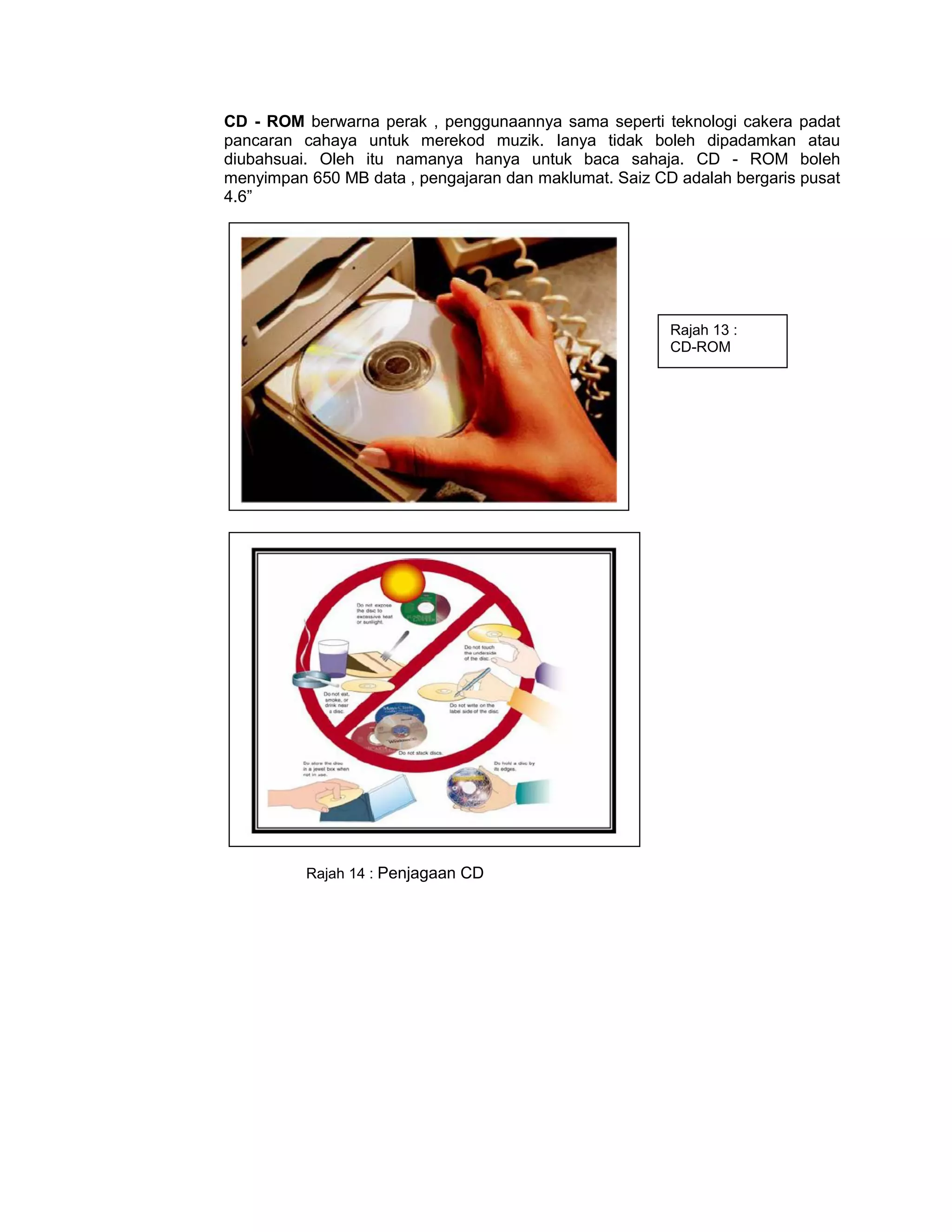 CD - ROM berwarna perak , penggunaannya sama seperti teknologi cakera padat
pancaran cahaya untuk merekod muzik. Ianya tidak boleh dipadamkan atau
diubahsuai. Oleh itu namanya hanya untuk baca sahaja. CD - ROM boleh
menyimpan 650 MB data , pengajaran dan maklumat. Saiz CD adalah bergaris pusat
4.6”




                                                        Rajah 13 :
                                                        CD-ROM




          Rajah 14 : Penjagaan CD
 