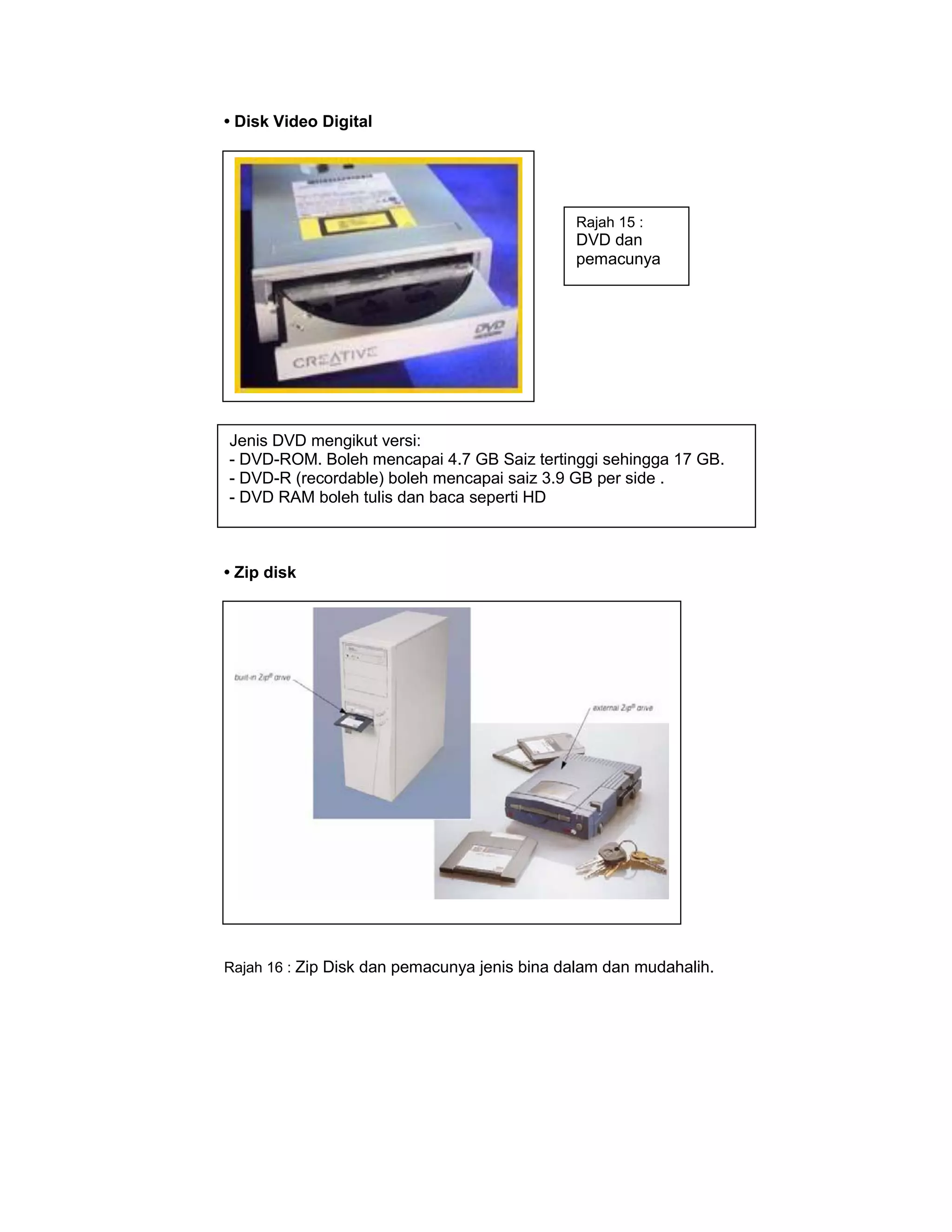 • Disk Video Digital




                                              Rajah 15 :
                                              DVD dan
                                              pemacunya




Jenis DVD mengikut versi:
- DVD-ROM. Boleh mencapai 4.7 GB Saiz tertinggi sehingga 17 GB.
- DVD-R (recordable) boleh mencapai saiz 3.9 GB per side .
- DVD RAM boleh tulis dan baca seperti HD



• Zip disk




Rajah 16 : Zip Disk dan pemacunya jenis bina dalam dan mudahalih.
 