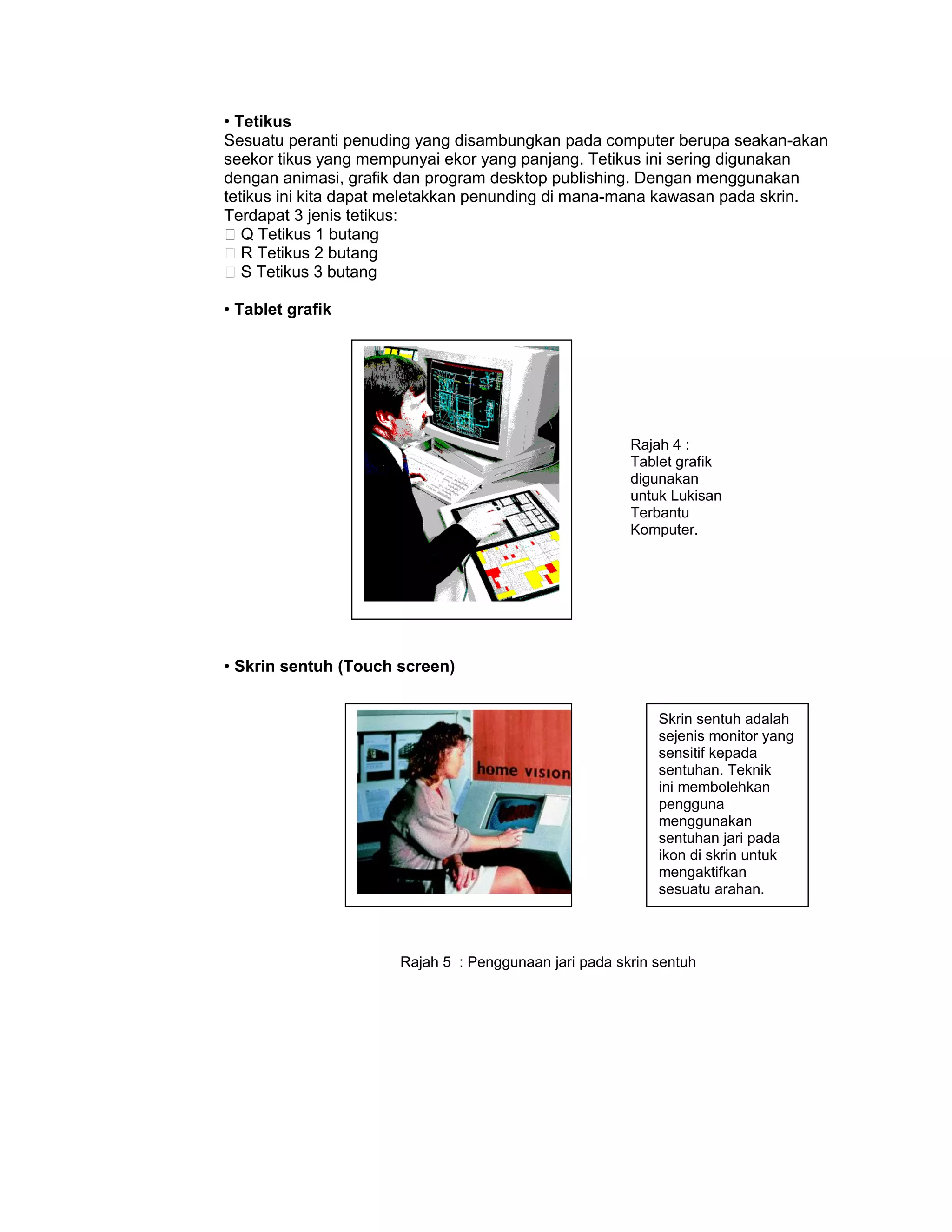• Tetikus
Sesuatu peranti penuding yang disambungkan pada computer berupa seakan-akan
seekor tikus yang mempunyai ekor yang panjang. Tetikus ini sering digunakan
dengan animasi, grafik dan program desktop publishing. Dengan menggunakan
tetikus ini kita dapat meletakkan penunding di mana-mana kawasan pada skrin.
Terdapat 3 jenis tetikus:
�Q Tetikus 1 butang
�R Tetikus 2 butang
�S Tetikus 3 butang

• Tablet grafik




                                                       Rajah 4 :
                                                       Tablet grafik
                                                       digunakan
                                                       untuk Lukisan
                                                       Terbantu
                                                       Komputer.




• Skrin sentuh (Touch screen)


                                                           Skrin sentuh adalah
                                                           sejenis monitor yang
                                                           sensitif kepada
                                                           sentuhan. Teknik
                                                           ini membolehkan
                                                           pengguna
                                                           menggunakan
                                                           sentuhan jari pada
                                                           ikon di skrin untuk
                                                           mengaktifkan
                                                           sesuatu arahan.



                      Rajah 5 : Penggunaan jari pada skrin sentuh
 