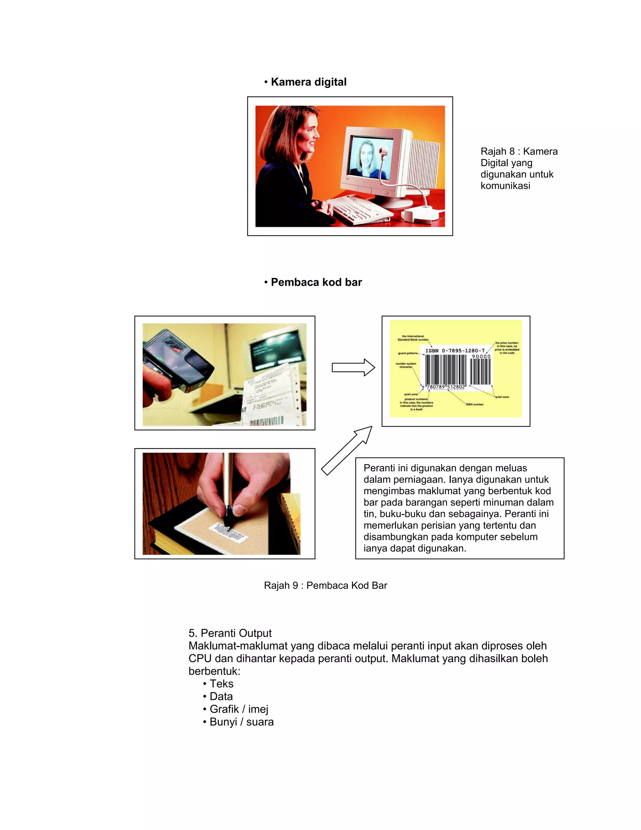 • Kamera digital




                                                           Rajah 8 : Kamera
                                                           Digital yang
                                                           digunakan untuk
                                                           komunikasi




              • Pembaca kod bar




                                  Peranti ini digunakan dengan meluas
                                  dalam perniagaan. Ianya digunakan untuk
                                  mengimbas maklumat yang berbentuk kod
                                  bar pada barangan seperti minuman dalam
                                  tin, buku-buku dan sebagainya. Peranti ini
                                  memerlukan perisian yang tertentu dan
                                  disambungkan pada komputer sebelum
                                  ianya dapat digunakan.


              Rajah 9 : Pembaca Kod Bar



5. Peranti Output
Maklumat-maklumat yang dibaca melalui peranti input akan diproses oleh
CPU dan dihantar kepada peranti output. Maklumat yang dihasilkan boleh
berbentuk:
   • Teks
   • Data
   • Grafik / imej
   • Bunyi / suara
 