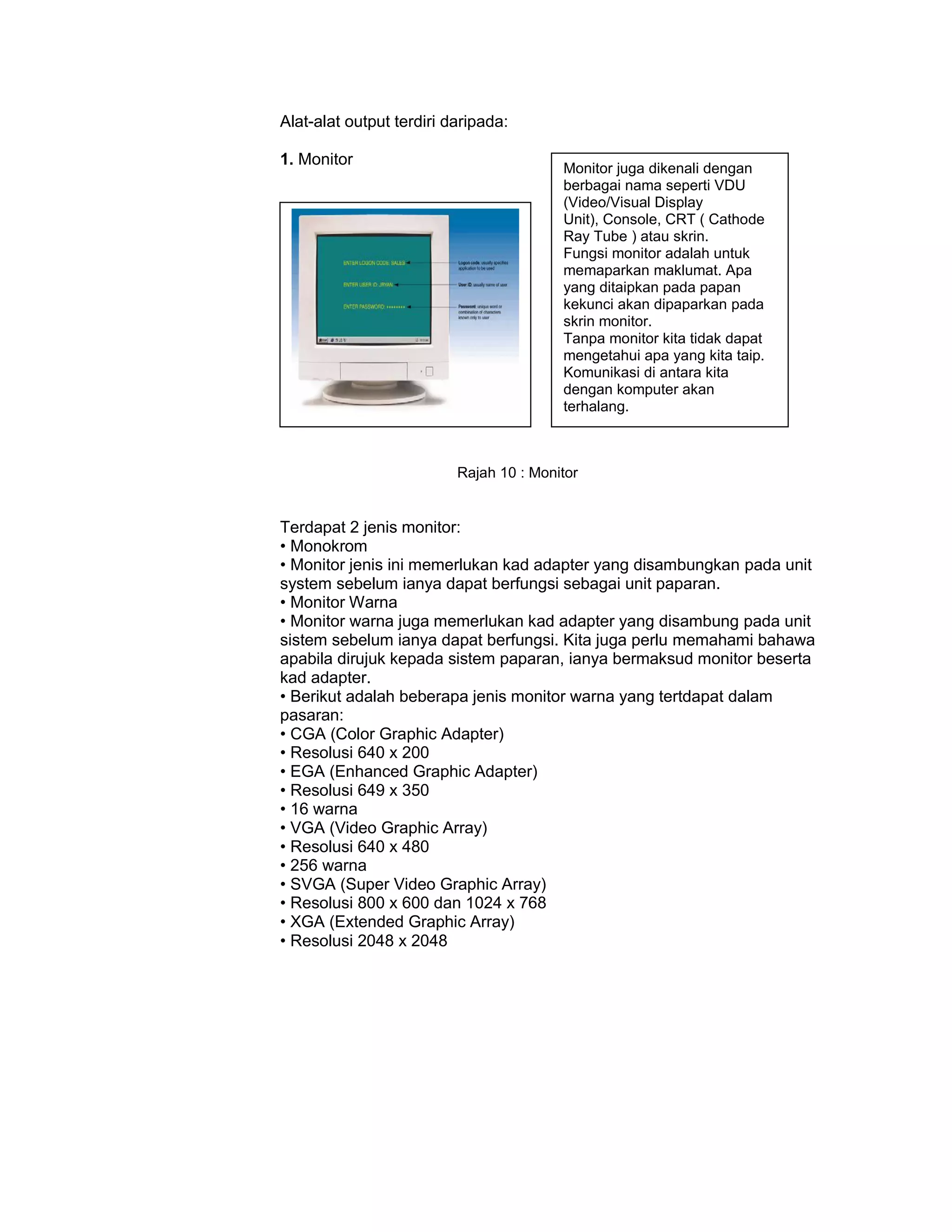 Alat-alat output terdiri daripada:

1. Monitor
                                         Monitor juga dikenali dengan
                                         berbagai nama seperti VDU
                                         (Video/Visual Display
                                         Unit), Console, CRT ( Cathode
                                         Ray Tube ) atau skrin.
                                         Fungsi monitor adalah untuk
                                         memaparkan maklumat. Apa
                                         yang ditaipkan pada papan
                                         kekunci akan dipaparkan pada
                                         skrin monitor.
                                         Tanpa monitor kita tidak dapat
                                         mengetahui apa yang kita taip.
                                         Komunikasi di antara kita
                                         dengan komputer akan
                                         terhalang.



                          Rajah 10 : Monitor


Terdapat 2 jenis monitor:
• Monokrom
• Monitor jenis ini memerlukan kad adapter yang disambungkan pada unit
system sebelum ianya dapat berfungsi sebagai unit paparan.
• Monitor Warna
• Monitor warna juga memerlukan kad adapter yang disambung pada unit
sistem sebelum ianya dapat berfungsi. Kita juga perlu memahami bahawa
apabila dirujuk kepada sistem paparan, ianya bermaksud monitor beserta
kad adapter.
• Berikut adalah beberapa jenis monitor warna yang tertdapat dalam
pasaran:
• CGA (Color Graphic Adapter)
• Resolusi 640 x 200
• EGA (Enhanced Graphic Adapter)
• Resolusi 649 x 350
• 16 warna
• VGA (Video Graphic Array)
• Resolusi 640 x 480
• 256 warna
• SVGA (Super Video Graphic Array)
• Resolusi 800 x 600 dan 1024 x 768
• XGA (Extended Graphic Array)
• Resolusi 2048 x 2048
 