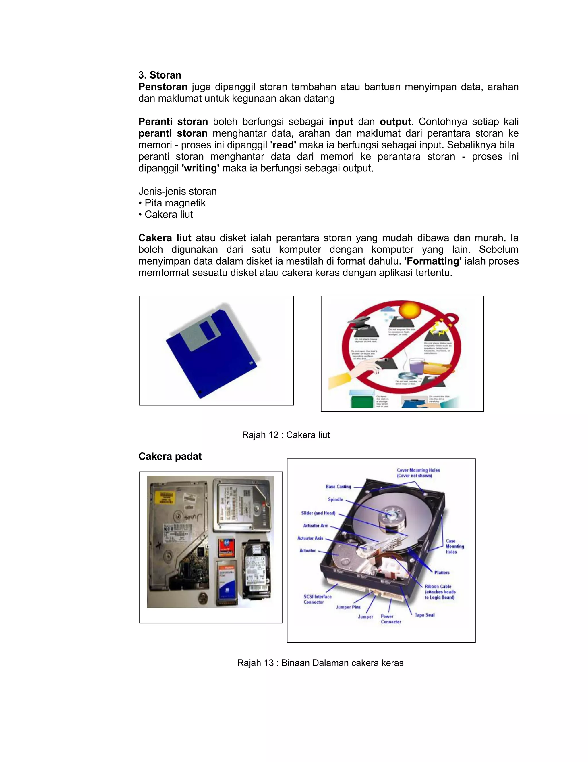 3. Storan
Penstoran juga dipanggil storan tambahan atau bantuan menyimpan data, arahan
dan maklumat untuk kegunaan akan datang

Peranti storan boleh berfungsi sebagai input dan output. Contohnya setiap kali
peranti storan menghantar data, arahan dan maklumat dari perantara storan ke
memori - proses ini dipanggil 'read' maka ia berfungsi sebagai input. Sebaliknya bila
peranti storan menghantar data dari memori ke perantara storan - proses ini
dipanggil 'writing' maka ia berfungsi sebagai output.

Jenis-jenis storan
• Pita magnetik
• Cakera liut

Cakera liut atau disket ialah perantara storan yang mudah dibawa dan murah. Ia
boleh digunakan dari satu komputer dengan komputer yang lain. Sebelum
menyimpan data dalam disket ia mestilah di format dahulu. 'Formatting' ialah proses
memformat sesuatu disket atau cakera keras dengan aplikasi tertentu.




                       Rajah 12 : Cakera liut

Cakera padat




                      Rajah 13 : Binaan Dalaman cakera keras
 