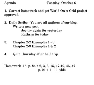 Agenda Tuesday, October 6 1.  Correct homework and get World On A Grid project approved. 2.  Daily Scribe - You are all authors of our blog. Write a new post Joe try again for yesterday Kathryn for today 3.  Chapter 2-2 Examples 1 - 3 Chapter 2-3 Examples 1 & 2 4. Quiz Thursday after field trip. Homework  15  p. 84 # 2, 3, 6, 15, 17-19, 46, 47 p. 91 # 1 - 11 odds 