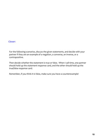 Closer:



For the following scenarios, discuss the given statements, and decide with your 
partner if they are an example of a negation, a converse, an inverse, or a 
contrapositive. 

Then decide whether the statement is true or false.  When I call time, one partner 
should hold up the statement response card, and the other should hold up the 
true/false response card. 

Remember, if you think it is false, make sure you have a counterexample!  




                                                                                      10
 