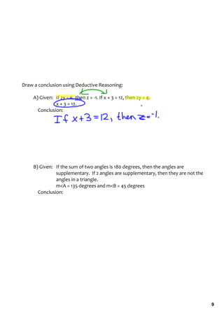 Draw a conclusion using Deductive Reasoning:

    A) Given:   If 2y = 4, then z = ‐1. If x + 3 = 12, then 2y = 4. 
                x + 3 = 12.
        Conclusion:




    B) Given: If the sum of two angles is 180 degrees, then the angles are 
                supplementary.  If 2 angles are supplementary, then they are not the 
                angles in a triangle.
                m<A = 135 degrees and m<B = 45 degrees
        Conclusion:




                                                                                        9
 