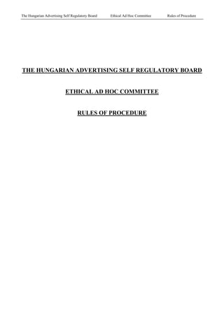 The Hungarian Advertising Self Regulatory Board   Ethical Ad Hoc Committee   Rules of Procedure




THE HUNGARIAN ADVERTISING SELF REGULATORY BOARD


                           ETHICAL AD HOC COMMITTEE


                                  RULES OF PROCEDURE
 