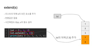 - 리스트의 뒤에 s의 모든 요소를 추가
- 반환값은 없음
- 시간복잡도 O(s), s의 원소 길이
extend(s)
1
2
3
lst
7
8
lst의 뒤에 [7,8] 추가
 