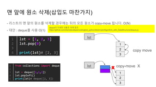 - 리스트의 맨 앞의 원소를 삭제할 경우에는 뒤의 모든 원소가 copy-move 됩니다. O(N)
- 대안 : deque를 사용 O(1)
맨 앞에 원소 삭제(삽입도 마찬가지)
1
2
3
lst
copy move
1
2
3
lst copy-move X
deque의 자세한 내용은 아래 참조
https://github.com/dremdeveloper/codingtest_python/blob/main/Algorithm_with_DataStructure/deque.py
 