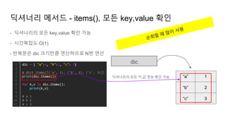 - 딕셔너리의 모든 key,value 확인 가능
- 시간복잡도 O(1)
- 반복문은 dic 크기만큼 연산하므로 N번 연산
딕셔너리 메서드 - items(), 모든 key,value 확인
dic
“a”
“b”
1
2
“c” 3
딕셔너리의 모든 키,값 정보 확인 가능
 