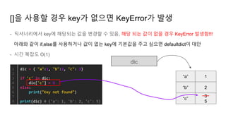 - 딕셔너리에서 key에 해당되는 값을 변경할 수 있음, 해당 되는 값이 없을 경우 KeyError 발생함!!!
아래와 같이 if,else를 사용하거나 값이 없는 key에 기본값을 주고 싶으면 defaultdict이 대안
- 시간 복잡도 O(1)
[]을 사용할 경우 key가 없으면 KeyError가 발생
dic
“a”
“b”
1
2
“c”
3
5
 