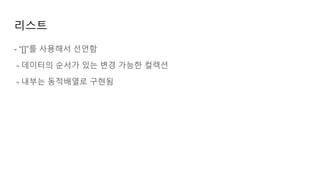 리스트
- “[]”를 사용해서 선언함
- 데이터의 순서가 있는 변경 가능한 컬렉션
- 내부는 동적배열로 구현됨
 