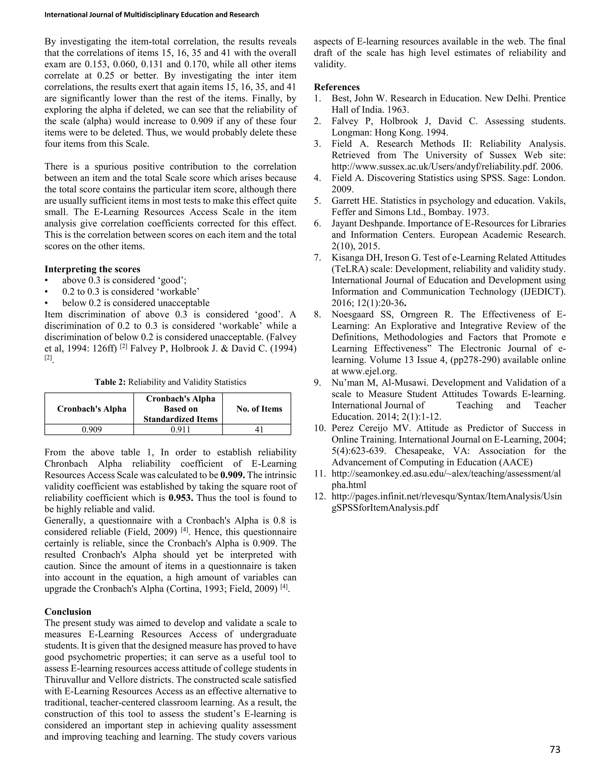 International Journal of Multidisciplinary Education and Research
73
By investigating the item-total correlation, the results reveals
that the correlations of items 15, 16, 35 and 41 with the overall
exam are 0.153, 0.060, 0.131 and 0.170, while all other items
correlate at 0.25 or better. By investigating the inter item
correlations, the results exert that again items 15, 16, 35, and 41
are significantly lower than the rest of the items. Finally, by
exploring the alpha if deleted, we can see that the reliability of
the scale (alpha) would increase to 0.909 if any of these four
items were to be deleted. Thus, we would probably delete these
four items from this Scale.
There is a spurious positive contribution to the correlation
between an item and the total Scale score which arises because
the total score contains the particular item score, although there
are usually sufficient items in most tests to make this effect quite
small. The E-Learning Resources Access Scale in the item
analysis give correlation coefficients corrected for this effect.
This is the correlation between scores on each item and the total
scores on the other items.
Interpreting the scores
• above 0.3 is considered ‘good’;
• 0.2 to 0.3 is considered ‘workable’
• below 0.2 is considered unacceptable
Item discrimination of above 0.3 is considered ‘good’. A
discrimination of 0.2 to 0.3 is considered ‘workable’ while a
discrimination of below 0.2 is considered unacceptable. (Falvey
et al, 1994: 126ff) [2]
Falvey P, Holbrook J. &amp; David C. (1994)
[2]
.
Table 2: Reliability and Validity Statistics
Cronbach&#x27;s Alpha
Cronbach&#x27;s Alpha
Based on
Standardized Items
No. of Items
0.909 0.911 41
From the above table 1, In order to establish reliability
Chronbach Alpha reliability coefficient of E-Learning
Resources Access Scale was calculated to be 0.909. The intrinsic
validity coefficient was established by taking the square root of
reliability coefficient which is 0.953. Thus the tool is found to
be highly reliable and valid.
Generally, a questionnaire with a Cronbach&#x27;s Alpha is 0.8 is
considered reliable (Field, 2009) [4]
. Hence, this questionnaire
certainly is reliable, since the Cronbach&#x27;s Alpha is 0.909. The
resulted Cronbach&#x27;s Alpha should yet be interpreted with
caution. Since the amount of items in a questionnaire is taken
into account in the equation, a high amount of variables can
upgrade the Cronbach&#x27;s Alpha (Cortina, 1993; Field, 2009) [4]
.
Conclusion
The present study was aimed to develop and validate a scale to
measures E-Learning Resources Access of undergraduate
students. It is given that the designed measure has proved to have
good psychometric properties; it can serve as a useful tool to
assess E-learning resources access attitude of college students in
Thiruvallur and Vellore districts. The constructed scale satisfied
with E-Learning Resources Access as an effective alternative to
traditional, teacher-centered classroom learning. As a result, the
construction of this tool to assess the student’s E-learning is
considered an important step in achieving quality assessment
and improving teaching and learning. The study covers various
aspects of E-learning resources available in the web. The final
draft of the scale has high level estimates of reliability and
validity.
References
1. Best, John W. Research in Education. New Delhi. Prentice
Hall of India. 1963.
2. Falvey P, Holbrook J, David C. Assessing students.
Longman: Hong Kong. 1994.
3. Field A. Research Methods II: Reliability Analysis.
Retrieved from The University of Sussex Web site:
http://www.sussex.ac.uk/Users/andyf/reliability.pdf. 2006.
4. Field A. Discovering Statistics using SPSS. Sage: London.
2009.
5. Garrett HE. Statistics in psychology and education. Vakils,
Feffer and Simons Ltd., Bombay. 1973.
6. Jayant Deshpande. Importance of E-Resources for Libraries
and Information Centers. European Academic Research.
2(10), 2015.
7. Kisanga DH, Ireson G. Test of e-Learning Related Attitudes
(TeLRA) scale: Development, reliability and validity study.
International Journal of Education and Development using
Information and Communication Technology (IJEDICT).
2016; 12(1):20-36.
8. Noesgaard SS, Orngreen R. The Effectiveness of E-
Learning: An Explorative and Integrative Review of the
Definitions, Methodologies and Factors that Promote e
Learning Effectiveness” The Electronic Journal of e-
learning. Volume 13 Issue 4, (pp278-290) available online
at www.ejel.org.
9. Nu’man M, Al-Musawi. Development and Validation of a
scale to Measure Student Attitudes Towards E-learning.
International Journal of Teaching and Teacher
Education. 2014; 2(1):1-12.
10. Perez Cereijo MV. Attitude as Predictor of Success in
Online Training. International Journal on E-Learning, 2004;
5(4):623-639. Chesapeake, VA: Association for the
Advancement of Computing in Education (AACE)
11. http://seamonkey.ed.asu.edu/~alex/teaching/assessment/al
pha.html
12. http://pages.infinit.net/rlevesqu/Syntax/ItemAnalysis/Usin
gSPSSforItemAnalysis.pdf
 