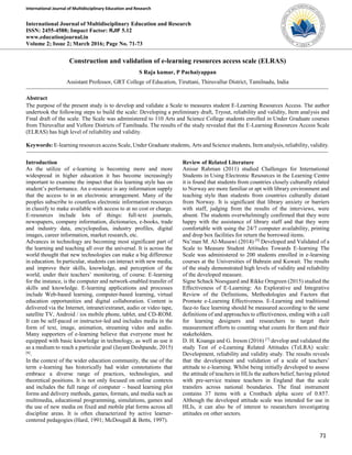 International Journal of Multidisciplinary Education and Research
71
International Journal of Multidisciplinary Education and Research
ISSN: 2455-4588; Impact Factor: RJIF 5.12
www.educationjournal.in
Volume 2; Issue 2; March 2016; Page No. 71-73
Construction and validation of e-learning resources access scale (ELRAS)
S Raja kumar, P Pachaiyappan
Assistant Professor, GRT College of Education, Tiruttani, Thiruvallur District, Tamilnadu, India
Abstract
The purpose of the present study is to develop and validate a Scale to measures student E-Learning Resources Access. The author
undertook the following steps to build the scale: Developing a preliminary draft, Tryout, reliability and validity, Item analysis and
Final draft of the scale. The Scale was administered to 110 Arts and Science College students enrolled in Under Graduate courses
from Thiruvallur and Vellore Districts of Tamilnadu. The results of the study revealed that the E-Learning Resources Access Scale
(ELRAS) has high level of reliability and validity.
Keywords: E-learning resources access Scale, Under Graduate students, Arts and Science students, Item analysis, reliability, validity.
Introduction
As the utilize of e-learning is becoming more and more
widespread in higher education it has become increasingly
important to examine the impact that this learning style has on
student’s performance. An e-resource is any information supply
that the access to in an electronic arrangement. Many of the
peoples subscribe to countless electronic information resources
in classify to make available with access to at no cost or charge.
E-resources include lots of things: full-text journals,
newspapers, company information, dictionaries, e-books, trade
and industry data, encyclopedias, industry profiles, digital
images, career information, market research, etc.
Advances in technology are becoming most significant part of
the learning and teaching all over the universal. It is across the
world thought that new technologies can make a big difference
in education. In particular, students can interact with new media,
and improve their skills, knowledge, and perception of the
world, under their teachers’ monitoring, of course. E-learning
for the instance, is the computer and network-enabled transfer of
skills and knowledge. E-learning applications and processes
include Web-based learning, computer-based learning, virtual
education opportunities and digital collaboration. Content is
delivered via the Internet, intranet/extranet, audio or video tape,
satellite TV, Android / ios mobile phone, tablet, and CD-ROM.
It can be self-paced or instructor-led and includes media in the
form of text, image, animation, streaming video and audio.
Many supporters of e-learning believe that everyone must be
equipped with basic knowledge in technology, as well as use it
as a medium to reach a particular goal (Jayant Deshpande, 2015)
[6]
.
In the context of the wider education community, the use of the
term e-learning has historically had wider connotations that
embrace a diverse range of practices, technologies, and
theoretical positions. It is not only focused on online contexts
and includes the full range of computer – based learning plot
forms and delivery methods, games, formats, and media such as
multimedia, educational programming, simulations, games and
the use of new media on fixed and mobile plat forms across all
discipline areas. It is often characterized by active learner-
centered pedagogies (Hard, 1991; McDougall & Betts, 1997).
Review of Related Literature
Anisur Rahman (2011) studied Challenges for International
Students in Using Electronic Resources in the Learning Centre
it is found that students from countries closely culturally related
to Norway are more familiar or apt with library environment and
teaching style than students from countries culturally distant
from Norway. It is significant that library anxiety or barriers
with staff, judging from the results of the interviews, were
absent. The students overwhelmingly confirmed that they were
happy with the assistance of library staff and that they were
comfortable with using the 24/7 computer availability, printing
and drop box facilities for return the borrowed items.
Nu’man M. Al-Musawi (2014) [9]
Developed and Validated of a
Scale to Measure Student Attitudes Towards E-learning The
Scale was administered to 200 students enrolled in e-learning
courses at the Universities of Bahrain and Kuwait. The results
of the study demonstrated high levels of validity and reliability
of the developed measure.
Signe Schack Noesgaard and Rikke Orngreen (2015) studied the
Effectiveness of E-Learning: An Explorative and Integrative
Review of the Definitions, Methodologies and Factors that
Promote e-Learning Effectiveness. E-Learning and traditional
face-to face learning should be measured according to the same
definitions of and approaches to effectiveness, ending with a call
for learning designers and researchers to target their
measurement efforts to counting what counts for them and their
stakeholders.
D. H. Kisanga and G. Ireson (2016) [7]
develop and validated the
study Test of e-Learning Related Attitudes (TeLRA) scale:
Development, reliability and validity study. The results reveals
that the development and validation of a scale of teachers’
attitude to e-learning. Whilst being initially developed to assess
the attitude of teachers in HLIs the authors belief, having piloted
with pre-service trainee teachers in England that the scale
transfers across national boundaries. The final instrument
contains 37 items with a Cronbach alpha score of 0.857.
Although the developed attitude scale was intended for use in
HLIs, it can also be of interest to researchers investigating
attitudes on other sectors.
 