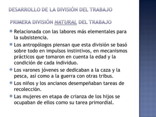  Relacionada con las labores más elementales para
  la subsistencia.
 Los antropólogos piensan que esta división se basó
  sobre todo en impulsos instintivos, en mecanismos
  prácticos que tomaron en cuenta la edad y la
  condición de cada individuo.
 Los varones jóvenes se dedicaban a la caza y la
  pesca, así como a la guerra con otras tribus.
 Los niños y los ancianos desempeñaban tareas de
  recolección.
 Las mujeres en etapa de crianza de los hijos se
  ocupaban de ellos como su tarea primordial.
 