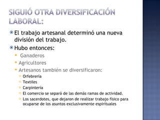  El trabajo artesanal determinó una nueva
  división del trabajo.
 Hubo entonces:
      Ganaderos
     Agricultores
     Artesanos también se diversificaron:
         Orfebrería
         Textiles
         Carpintería
         El comercio se separó de las demás ramas de actividad.
         Los sacerdotes, que dejaron de realizar trabajo físico para
          ocuparse de los asuntos exclusivamente espirituales
 