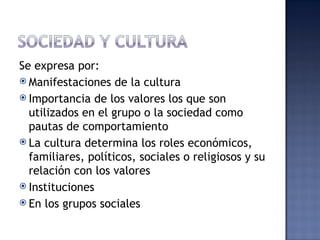 Se expresa por:
 Manifestaciones de la cultura
 Importancia de los valores los que son
  utilizados en el grupo o la sociedad como
  pautas de comportamiento
 La cultura determina los roles económicos,
  familiares, políticos, sociales o religiosos y su
  relación con los valores
 Instituciones
 En los grupos sociales
 