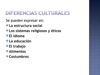 Se pueden expresar en:
 La estructura social
 Los sistemas religiosos y éticos
 El idioma
 La educación
 El trabajo
 Alimentos
 Costumbres
 