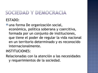 ESTADO:
 una forma De organización social,
  económica, política soberana y coercitiva,
  formada por un conjunto de instituciones,
  que tiene el poder de regular la vida nacional
  en un territorio determinado y es reconocido
  internacionalmente.
INSTITUCIONES:
Relacionadas con la atención a las necesidades
  y requerimientos de la sociedad.
 